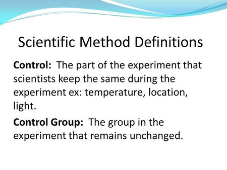 Control: The part of the experiment that scientists keep the same during the experiment ex: temperature, location, light. Control Group: The group in the.