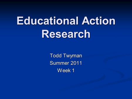 Educational Action Research Todd Twyman Summer 2011 Week 1.