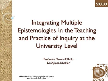 Integrating Multiple Epistemologies in the Teaching and Practice of Inquiry at the University Level Professor Sharon F. Rallis Dr. Ayman Khalifah 2010.