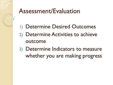 Assessment/Evaluation 1) Determine Desired Outcomes 2) Determine Activities to achieve outcome 3) Determine Indicators to measure whether you are making.