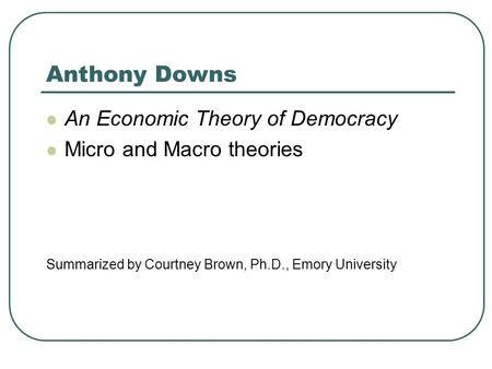 Anthony Downs An Economic Theory of Democracy Micro and Macro theories Summarized by Courtney Brown, Ph.D., Emory University.