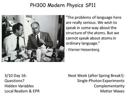 1 3/10 Day 16: Questions? Hidden Variables Local Realism & EPR “ The problems of language here are really serious. We wish to speak in some way about the.