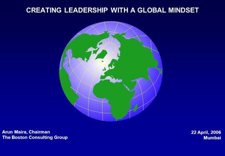 CREATING LEADERSHIP WITH A GLOBAL MINDSET Arun Maira, Chairman The Boston Consulting Group 22 April, 2006 Mumbai.