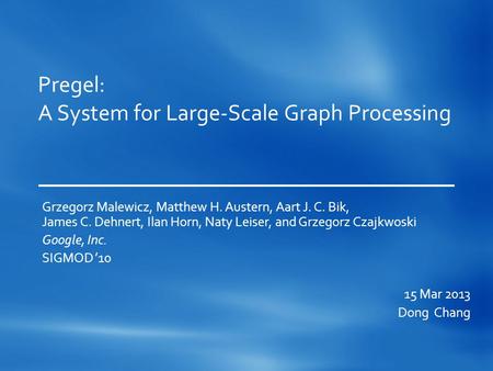 Pregel: A System for Large-Scale Graph Processing Grzegorz Malewicz, Matthew H. Austern, Aart J. C. Bik, James C. Dehnert, Ilan Horn, Naty Leiser, and.