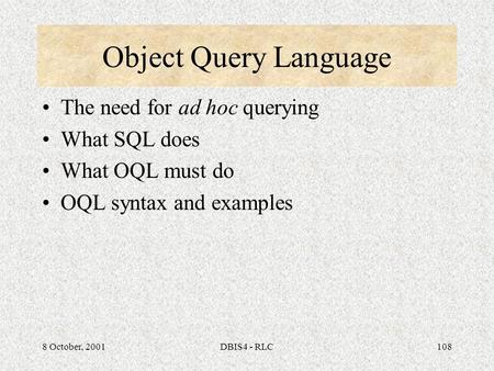 8 October, 2001DBIS4 - RLC108 Object Query Language The need for ad hoc querying What SQL does What OQL must do OQL syntax and examples.