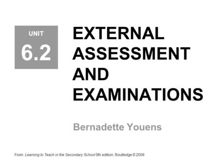 EXTERNAL ASSESSMENT AND EXAMINATIONS Bernadette Youens From: Learning to Teach in the Secondary School 5th edition, Routledge © 2009 UNIT 6.2.