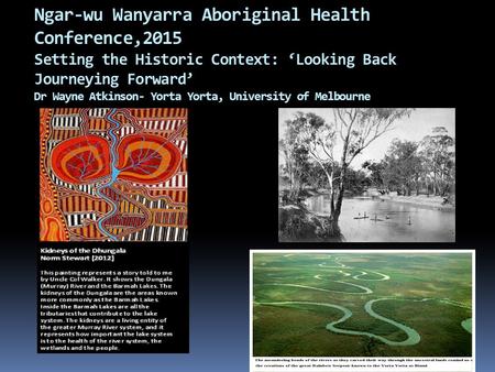 Ngar-wu Wanyarra Aboriginal Health Conference,2015 Setting the Historic Context: ‘Looking Back Journeying Forward’ Dr Wayne Atkinson- Yorta Yorta, University.