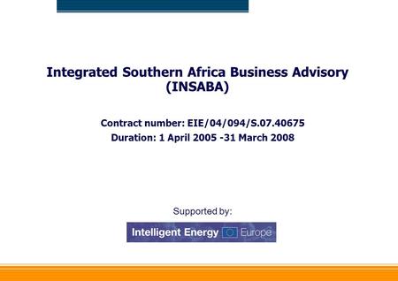 Integrated Southern Africa Business Advisory (INSABA) Contract number: EIE/04/094/S.07.40675 Duration: 1 April 2005 -31 March 2008 Supported by: