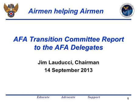 Educate Advocate Support 1 AFA Transition Committee Report to the AFA Delegates Jim Lauducci, Chairman 14 September 2013 Airmen helping Airmen.