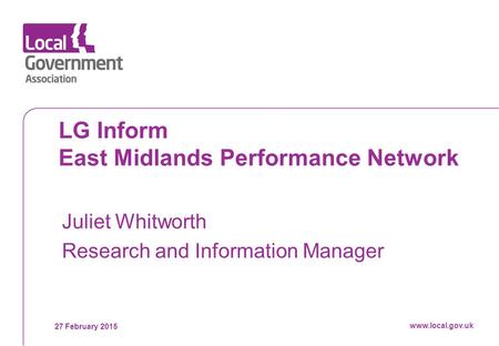 27 February 2015 www.local.gov.uk LG Inform East Midlands Performance Network Juliet Whitworth Research and Information Manager www.local.gov.uk.