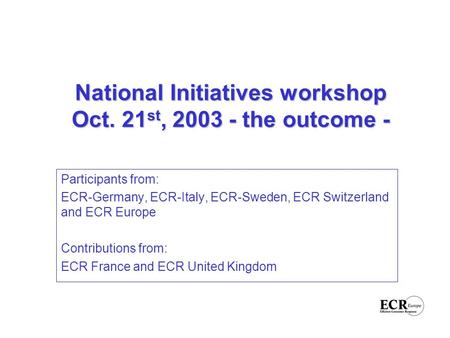 National Initiatives workshop Oct. 21 st, 2003 - the outcome - Participants from: ECR-Germany, ECR-Italy, ECR-Sweden, ECR Switzerland and ECR Europe Contributions.