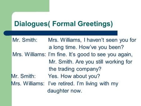 Dialogues( Formal Greetings) Mr. Smith: Mrs. Williams, I haven’t seen you for a long time. How’ve you been? Mrs. Williams: I’m fine. It’s good to see you.