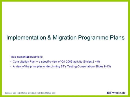 Business unit (for internal use only) / url (for external use) Implementation & Migration Programme Plans This presentation covers: Consultation Plan –