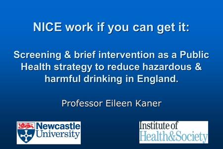 NICE work if you can get it: Screening & brief intervention as a Public Health strategy to reduce hazardous & harmful drinking in England. Professor Eileen.