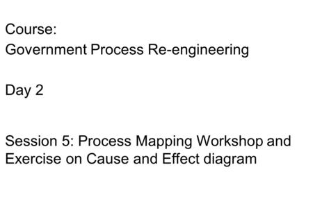 Course: Government Process Re-engineering Day 2 Session 5: Process Mapping Workshop and Exercise on Cause and Effect diagram.