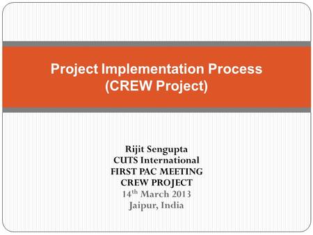 Rijit Sengupta CUTS International FIRST PAC MEETING CREW PROJECT 14 th March 2013 Jaipur, India Project Implementation Process (CREW Project)