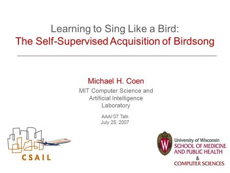 Michael H. Coen MIT Computer Science and Artificial Intelligence Laboratory AAAI’07 Talk July 25, 2007 Learning to Sing Like a Bird: The Self-Supervised.