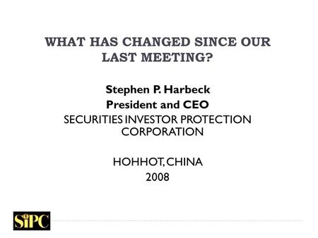 WHAT HAS CHANGED SINCE OUR LAST MEETING? Stephen P. Harbeck President and CEO SECURITIES INVESTOR PROTECTION CORPORATION HOHHOT, CHINA 2008.