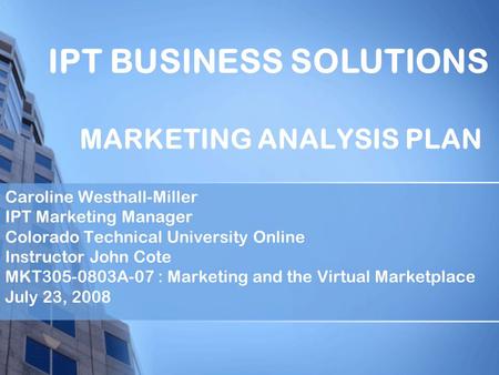 MARKETING ANALYSIS PLAN Caroline Westhall-Miller IPT Marketing Manager Colorado Technical University Online Instructor John Cote MKT305-0803A-07 : Marketing.