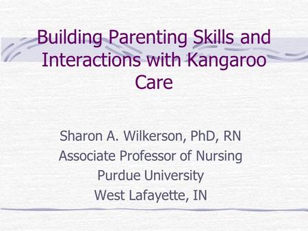 Building Parenting Skills and Interactions with Kangaroo Care Sharon A. Wilkerson, PhD, RN Associate Professor of Nursing Purdue University West Lafayette,