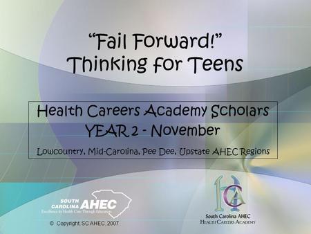 “Fail Forward!” Thinking for Teens Health Careers Academy Scholars YEAR 2 - November Lowcountry, Mid-Carolina, Pee Dee, Upstate AHEC Regions © Copyright,