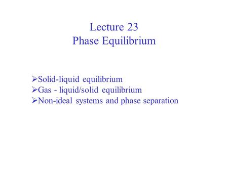 Lecture 23 Phase Equilibrium  Solid-liquid equilibrium  Gas - liquid/solid equilibrium  Non-ideal systems and phase separation.