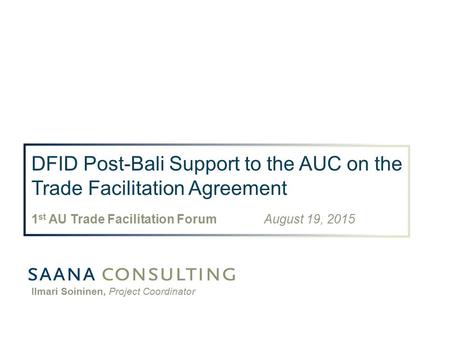 DFID Post-Bali Support to the AUC on the Trade Facilitation Agreement 1 st AU Trade Facilitation Forum August 19, 2015 Ilmari Soininen, Project Coordinator.