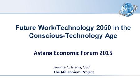 Future Work/Technology 2050 in the Conscious-Technology Age Astana Economic Forum 2015 Jerome C. Glenn, CEO The Millennium Project.