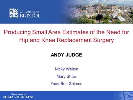 Department of SOCIAL MEDICINE Producing Small Area Estimates of the Need for Hip and Knee Replacement Surgery ANDY JUDGE Nicky Welton Mary Shaw Yoav Ben-Shlomo.