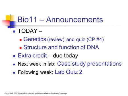 Copyright © 2007 Pearson Education Inc., publishing as Pearson Benjamin Cummings Bio11 – Announcements TODAY – Genetics (review) and quiz (CP #4) Structure.