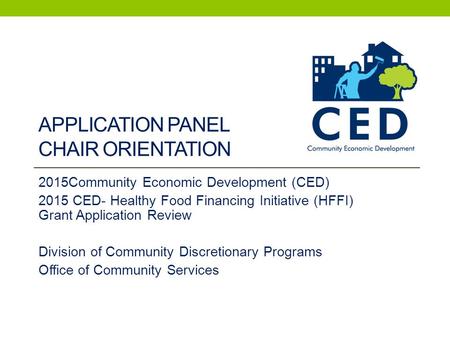 APPLICATION PANEL CHAIR ORIENTATION 2015Community Economic Development (CED) 2015 CED- Healthy Food Financing Initiative (HFFI) Grant Application Review.