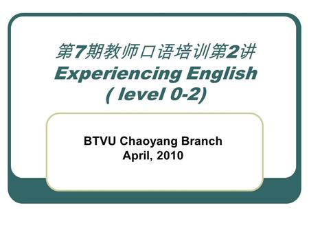 第 7 期教师口语培训第 2 讲 Experiencing English ( level 0-2) BTVU Chaoyang Branch April, 2010.