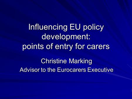 Influencing EU policy development: points of entry for carers Christine Marking Advisor to the Eurocarers Executive.