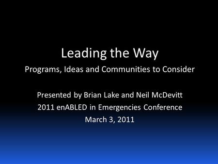 Leading the Way Programs, Ideas and Communities to Consider Presented by Brian Lake and Neil McDevitt 2011 enABLED in Emergencies Conference March 3, 2011.