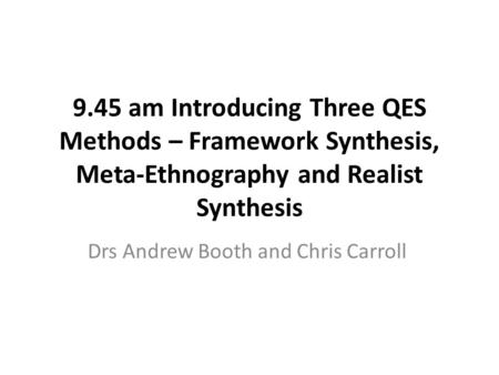 9.45 am Introducing Three QES Methods – Framework Synthesis, Meta-Ethnography and Realist Synthesis Drs Andrew Booth and Chris Carroll.