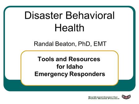 Disaster Behavioral Health Randal Beaton, PhD, EMT Tools and Resources for Idaho Emergency Responders.