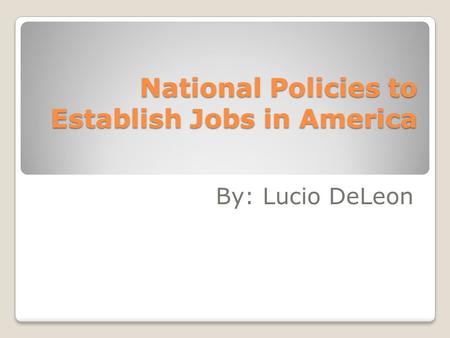 National Policies to Establish Jobs in America By: Lucio DeLeon.