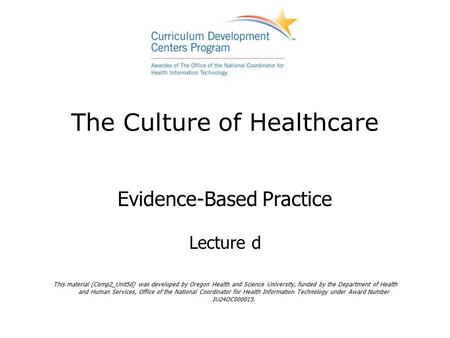 The Culture of Healthcare Evidence-Based Practice Lecture d This material (Comp2_Unit5d) was developed by Oregon Health and Science University, funded.