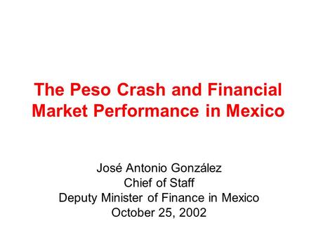 The Peso Crash and Financial Market Performance in Mexico José Antonio González Chief of Staff Deputy Minister of Finance in Mexico October 25, 2002.