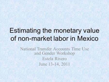 Estimating the monetary value of non-market labor in Mexico National Transfer Accounts Time Use and Gender Workshop Estela Rivero June 13-14, 2011 1.