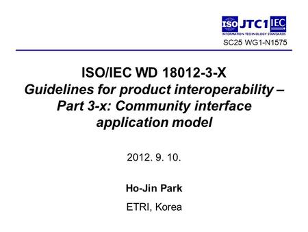 ISO/IEC WD 18012-3-X Guidelines for product interoperability – Part 3-x: Community interface application model 2012. 9. 10. Ho-Jin Park ETRI, Korea 1 SC25.