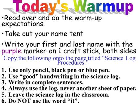 Copy the following onto the page titled “Science Log Procedures.” 1.Use only pencil, black pen or blue pen. 2.Use “good” handwriting in the science log.