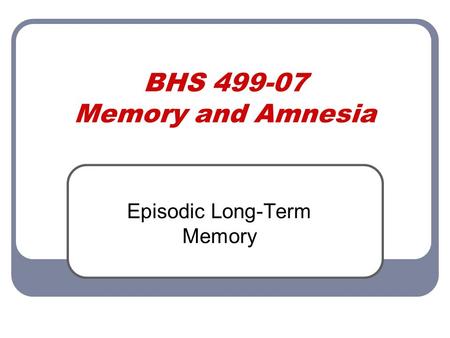 BHS 499-07 Memory and Amnesia Episodic Long-Term Memory.