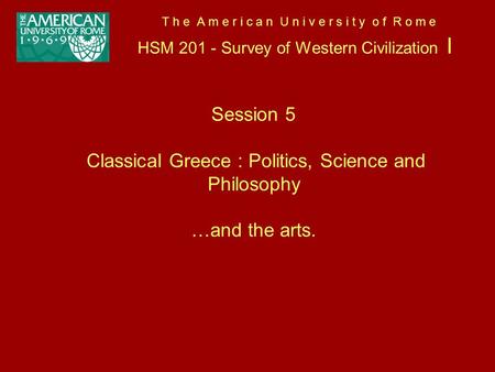 T h e A m e r i c a n U n i v e r s i t y o f R o m e HSM 201 - Survey of Western Civilization I Session 5 Classical Greece : Politics, Science and Philosophy.