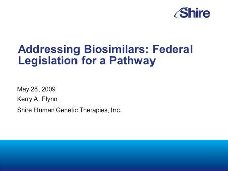 Addressing Biosimilars: Federal Legislation for a Pathway May 28, 2009 Kerry A. Flynn Shire Human Genetic Therapies, Inc.