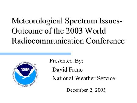 Meteorological Spectrum Issues- Outcome of the 2003 World Radiocommunication Conference Presented By: David Franc National Weather Service December 2,