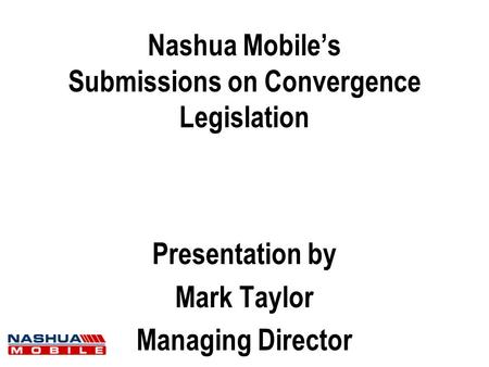 Nashua Mobile’s Submissions on Convergence Legislation Presentation by Mark Taylor Managing Director.