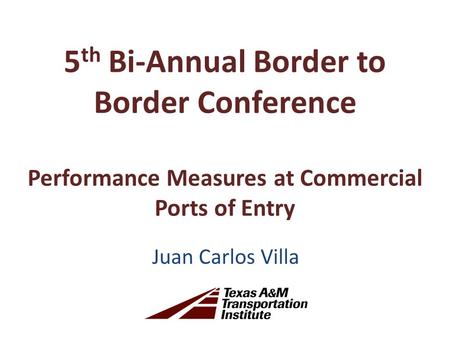 5 th Bi-Annual Border to Border Conference Performance Measures at Commercial Ports of Entry Juan Carlos Villa.