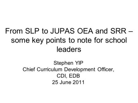 From SLP to JUPAS OEA and SRR – some key points to note for school leaders Stephen YIP Chief Curriculum Development Officer, CDI, EDB 25 June 2011.