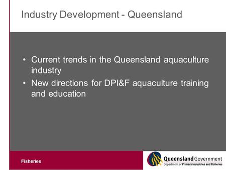 Fisheries Industry Development - Queensland Current trends in the Queensland aquaculture industry New directions for DPI&F aquaculture training and education.